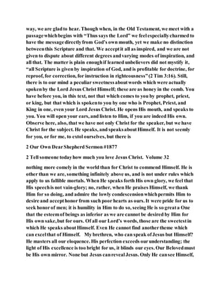 way, we are gladto hear. Though when, in the Old Testament, we meet with a
passagewhichbegins with “Thus says the Lord” we feelespeciallycharmed to
have the messagedirectlyfrom God’s own mouth, yet we make no distinction
betweenthis Scripture and that. We acceptit all as inspired, and we are not
given to dispute about different degrees andvarying modes of inspiration, and
all that. The matter is plain enoughif learned unbelievers did not mystify it,
“all Scripture is given by inspiration of God, and is profitable for doctrine, for
reproof, for correction, for instruction in righteousness”(2 Tim 3:16). Still,
there is to our mind a peculiar sweetnessaboutwords which were actually
spokenby the Lord Jesus Christ Himself; these are as honey in the comb. You
have before you, in this text, not that which comes to you by prophet, priest,
or king, but that which is spokento you by one who is Prophet, Priest, and
King in one, even your Lord Jesus Christ. He opens His mouth, and speaks to
you. You will open your ears, and listen to Him, if you are indeed His own.
Observe here, also, that we have not only Christ for the speaker, but we have
Christ for the subject. He speaks, and speaksaboutHimself. It is not seemly
for you, or for me, to extol ourselves, but there is
2 Our Own DearShepherd Sermon #1877
2 Tell someone todayhow much you love Jesus Christ. Volume 32
nothing more comely in the world than for Christ to commend Himself. He is
other than we are, something infinitely above us, and is not under rules which
apply to us fallible mortals. When He speaks forth His own glory, we feel that
His speechis not vain-glory; no, rather, when He praises Himself, we thank
Him for so doing, and admire the lowly condescensionwhichpermits Him to
desire and accepthonor from such poor hearts as ours. It were pride for us to
seek honorof men; it is humility in Him to do so, seeing He is so greata One
that the esteemof beings as inferior as we are cannot be desired by Him for
His own sake,but for ours. Of all our Lord’s words, those are the sweetestin
which He speaks aboutHimself. Even He cannot find anothertheme which
can excelthat of Himself. My brethren, who can speak ofJesus but Himself?
He masters all our eloquence. His perfection exceeds ourunderstanding; the
light of His excellence is too bright for us, it blinds our eyes. Our Belovedmust
be His own mirror. None but Jesus canrevealJesus. Only He cansee Himself,
 