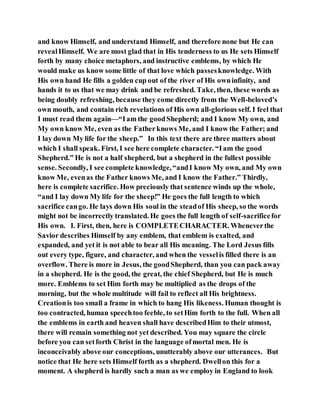 and know Himself, and understand Himself, and therefore none but He can
revealHimself. We are most glad that in His tenderness to us He sets Himself
forth by many choice metaphors, and instructive emblems, by which He
would make us know some little of that love which passesknowledge. With
His own hand He fills a golden cup out of the river of His owninfinity, and
hands it to us that we may drink and be refreshed. Take, then, these words as
being doubly refreshing, because they come directly from the Well-beloved’s
own mouth, and contain rich revelations of His own all-glorious self. I feel that
I must read them again—“Iam the goodShepherd; and I know My own, and
My own know Me, even as the Fatherknows Me, and I know the Father; and
I lay down My life for the sheep.” In this text there are three matters about
which I shall speak. First, I see here complete character. “Iam the good
Shepherd.” He is not a half shepherd, but a shepherd in the fullest possible
sense. Secondly, I see complete knowledge,“andI know My own, and My own
know Me, evenas the Father knows Me, and I know the Father.” Thirdly,
here is complete sacrifice. How preciously that sentence winds up the whole,
“and I lay down My life for the sheep!” He goes the full length to which
sacrifice cango. He lays down His soul in the steadof His sheep, so the words
might not be incorrectly translated. He goes the full length of self-sacrificefor
His own. I. First, then, here is COMPLETECHARACTER. Wheneverthe
Savior describes Himself by any emblem, that emblem is exalted, and
expanded, and yet it is not able to bear all His meaning. The Lord Jesus fills
out every type, figure, and character, and when the vesselis filled there is an
overflow. There is more in Jesus, the goodShepherd, than you can pack away
in a shepherd. He is the good, the great, the chief Shepherd, but He is much
more. Emblems to set Him forth may be multiplied as the drops of the
morning, but the whole multitude will fail to reflect all His brightness.
Creationis too small a frame in which to hang His likeness. Human thought is
too contracted, human speechtoo feeble, to setHim forth to the full. When all
the emblems in earth and heaven shall have describedHim to their utmost,
there will remain something not yet described. You may square the circle
before you can setforth Christ in the language ofmortal men. He is
inconceivably above our conceptions, unutterably above our utterances. But
notice that He here sets Himself forth as a shepherd. Dwellon this for a
moment. A shepherd is hardly such a man as we employ in England to look
 