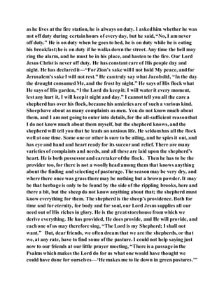 as he lives at the fire station, he is always on duty. I askedhim whether he was
not off duty during certainhours of every day, but he said, “No, I am never
off duty.” He is on duty when he goes to bed, he is on duty while he is eating
his breakfast;he is on duty if he walks down the street. Any time the bell may
ring the alarm, and he must be in his place, and hasten to the fire. Our Lord
Jesus Christ is never off duty. He has constantcare of His people day and
night. He has declaredit—“ForZion’s sake willI not hold My peace, andfor
Jerusalem’s sakeI will not rest.” He cantruly say what Jacobdid, “In the day
the drought consumedMe, and the frost by night.” He says of His flock what
He says of His garden, “I the Lord do keepit; I will waterit every moment,
lest any hurt it, I will keepit night and day.” I cannot tell you all the care a
shepherd has over his flock, because his anxieties are of such a various kind.
Sheephave about as many complaints as men. You do not know much about
them, and I am not going to enter into details, for the all-sufficient reasonthat
I do not know much about them myself, but the shepherd knows, and the
shepherd will tell you that he leads an anxious life. He seldomhas all the flock
well at one time. Some one or other is sure to be ailing, and he spies it out, and
has eye and hand and heart ready for its succorand relief. There are many
varieties of complaints and needs, and all these are laid upon the shepherd’s
heart. He is both possessorand caretakerofthe flock. Then he has to be the
provider too, for there is not a woollyhead among them that knows anything
about the finding and selecting of pasturage. The seasonmay be very dry, and
where there once was grass there may be nothing but a brown powder. It may
be that herbage is only to be found by the side of the rippling brooks, here and
there a bit, but the sheepdo not know anything about that; the shepherd must
know everything for them. The shepherd is the sheep’s providence. Both for
time and for eternity, for body and for soul, our Lord Jesus supplies all our
need out of His riches in glory. He is the greatstorehouse from which we
derive everything. He has provided, He does provide, and He will provide, and
eachone of us may therefore sing, “The Lord is my Shepherd; I shall not
want.” But, dear friends, we often dream that we are the shepherds, or that
we, at any rate, have to find some of the pasture. I could not help saying just
now to our friends at our little prayer meeting, “There is a passage in the
Psalms which makes the Lord do for us what one would have thought we
could have done for ourselves—‘He makes me to lie down in greenpastures.’”
 