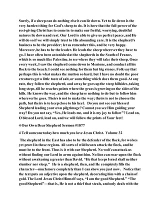 Surely, if a sheep cando nothing else it can lie down. Yet to lie down is the
very hardest thing for God’s sheepto do. It is here that the full powerof the
rest-giving Christ has to come in to make our fretful, worrying, doubtful
natures lie down and rest. Our Lord is able to give us perfect peace, andHe
will do so if we will simply trust to His abounding care. It is the shepherd’s
business to be the provider; let us remember this, and be very happy.
Moreover, he has to be the leader. He leads the sheepwhereverthey have to
go. I have often been astonishedat the shepherds in the South of France,
which is so much like Palestine, to see where they will take their sheep. Once
every week, I saw the shepherd come down to Mentone, and conduct all his
flock to the beach. I could see nothing for them but big stones. Folk saythat
perhaps this is what makes the mutton so hard, but I have no doubt the poor
creatures geta little taste of salt, or something which does them good. At any
rate, they follow the shepherd, and awayhe goes up the steephillsides, taking
long steps, till he reaches points where the grass is growing on the sides of the
hills. He knows the way, and the sheephave nothing to do but to follow him
whereverhe goes. Theirs is not to make the way; theirs is not to choose the
path, but theirs is to keepclose to his heel. Do you not see our blessed
Shepherd leading your own pilgrimage? Cannot you see Him guiding your
way? Do you not say, “Yes, He leads me, and it is my joy to follow”? Leadon,
O blessedLord, lead on, and we will follow the prints of Your feet!
4 Our Own DearShepherd Sermon #1877
4 Tell someone todayhow much you love Jesus Christ. Volume 32
The shepherd in the Easthas also to be the defender of the flock, for wolves
yet prowl in those regions. All sorts of wild beasts attack the flock, and he
must be to the front. Thus is it with our Shepherd. No wolf canattack us
without finding our Lord in arms againsthim. No lion can roar upon the flock
without awakening a greaterthan David. “He that keeps Israelshall neither
slumber nor sleep.” He is a shepherd, then, and He completelyfills the
character—muchmore completely than I canshow you just now. Notice that
the text puts an adjective upon the shepherd, decorating him with a chain of
gold. The Lord Jesus ChristHimself says, “I am the goodShepherd.” “The
goodShepherd”—that is, He is not a thief that steals, andonly deals with the
 