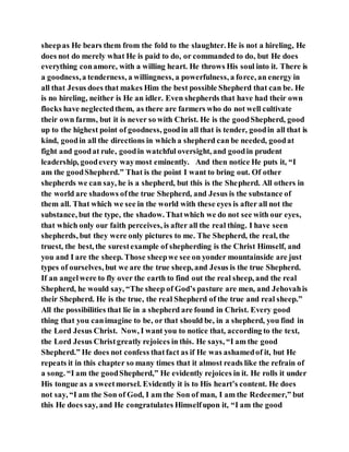 sheepas He bears them from the fold to the slaughter. He is not a hireling, He
does not do merely what He is paid to do, or commanded to do, but He does
everything conamore, with a willing heart. He throws His soul into it. There is
a goodness,a tenderness, a willingness, a powerfulness, a force, an energy in
all that Jesus does that makes Him the best possible Shepherd that can be. He
is no hireling, neither is He an idler. Even shepherds that have had their own
flocks have neglectedthem, as there are farmers who do not well cultivate
their own farms, but it is never so with Christ. He is the goodShepherd, good
up to the highest point of goodness, goodin all that is tender, goodin all that is
kind, goodin all the directions in which a shepherd can be needed, goodat
fight and goodat rule, goodin watchful oversight, and goodin prudent
leadership, goodevery waymost eminently. And then notice He puts it, “I
am the goodShepherd.” That is the point I want to bring out. Of other
shepherds we can say, he is a shepherd, but this is the Shepherd. All others in
the world are shadows ofthe true Shepherd, and Jesus is the substance of
them all. That which we see in the world with these eyes is after all not the
substance, but the type, the shadow. Thatwhich we do not see with our eyes,
that which only our faith perceives, is after all the real thing. I have seen
shepherds, but they were only pictures to me. The Shepherd, the real, the
truest, the best, the surestexample of shepherding is the Christ Himself, and
you and I are the sheep. Those sheepwe see on yonder mountainside are just
types of ourselves, but we are the true sheep, and Jesus is the true Shepherd.
If an angelwere to fly over the earth to find out the real sheep, and the real
Shepherd, he would say, “The sheep of God’s pasture are men, and Jehovahis
their Shepherd. He is the true, the real Shepherd of the true and real sheep.”
All the possibilities that lie in a shepherd are found in Christ. Every good
thing that you canimagine to be, or that should be, in a shepherd, you find in
the Lord Jesus Christ. Now, I want you to notice that, according to the text,
the Lord Jesus Christgreatly rejoices in this. He says, “I am the good
Shepherd.” He does not confess thatfact as if He was ashamedof it, but He
repeats it in this chapter so many times that it almost reads like the refrain of
a song. “I am the goodShepherd,” He evidently rejoices in it. He rolls it under
His tongue as a sweetmorsel. Evidently it is to His heart’s content. He does
not say, “I am the Son of God, I am the Son of man, I am the Redeemer,” but
this He does say, and He congratulates Himselfupon it, “I am the good
 