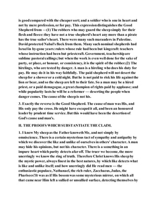 is goodcompared with the cheapersort; and a soldier who is one in heart and
not by mere profession, or for pay. This expressiondistinguishes the Good
Shepherd from —(1) The robbers who may guard the sheepsimply for their
flesh and fleece:they have not a true shepherd's heart any more than a pirate
has the true sailor's heart. There were many such marauders in Palestine.
David protected Nabal's flock from them. Many such nominal shepherds had
Israelin by-gone years:rulers whose rule had been but kingcraft: teachers
whose instruction had been but priestcraft. Government, teachershipare
sublime pastoralcallings;but when the work is even well done for the sake of
party, or place, or honour, or consistency, it is the spirit of the robber.(2) The
hirelings, who are tested by danger. A man is a hireling who does his duty for
pay. He may do it in his way faithfully. The paid shepherd will not desert the
sheepfor a showeror a cold night. But he is not paid to risk his life againstthe
lion or bear, and so the sheep are left to their fate. So a man may be a hired
priest, or a paid demagogue, a greatchampion of rights paid by applause; and
while popularity lasts he will be a reformer — deserting the people when
danger comes. The cause ofthe sheepis not his.
3. Exactly the reverse is the Good Shepherd. The cause ofman was His, and
His only pay the cross. He might have escapedit all, and been an honoured
leaderby prudent time service. But this would have been the desertionof
God's cause and man's.
II. THE PROOFS WHICH SUBSTANTIATE THE CLAIM.
1. I know My sheepas the FatherknowethMe, and not simply by
omniscience. There is a certain mysterious tact of sympathy and antipathy by
which we discoverthe like and unlike of ourselves in others' character. A man
may hide his opinions, but not his character. There is a something in an
impure heart which purity detects afaroff. The truer we become, the more
unerringly we know the ring of truth. Therefore Christ knows His sheepby
the mystic power, always finest in the best natures, by which like detects what
is like and unlike itself; and how unerringly did He read men — the
enthusiastic populace, Nathanael, the rich ruler, Zacchaeus,Judas, the
Pharisees!It was as if His bosomwas some mysterious mirror, on which all
that came near Him left a sullied or unsullied surface, detecting themselves by
 