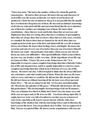 “I have lost none.” He knows the number of those for whom He paid the
ransom price. He knows their persons. He knows the age and characterof
eachof His own. He assures us that the very hairs of our head are all
numbered. Christ has not an unknown sheep. It is not possible that He should
have overlookedorforgottenone of them. He has such an intimate knowledge
of all who are redeemed with His most precious blood that He never mistakes
one of them for another, nor misjudges one of them. He knows their
constitutions—those thatare weak and feeble, those that are nervous and
frightened, those that are strong, those that have a tendency to presumption,
those that are sleepy, those that are brave, those that are sick, sorry, worried,
or wounded. He knows those that are hunted by the devil, those that are
caught up betweenthe jaws of the lion, and shakentill the very life is almost
driven out of them. He knows their feelings, fears, and frights. He knows the
secretins and outs of every one of us better than any one of us knows himself.
He knows our trials—the particular trial under which you are now bowed
down, my sister, our difficulties—that specialdifficulty which seems to block
up your way, my brother, at this very time. All the ingredients of our life cup
are knownto Him. “I know My own, as the Fatherknows Me.” It is
impossible to conceive a more complete knowledge than that which the Father
has of His only-begottenSon, and it is equally impossible to conceive a more
complete knowledge than that which Jesus Christ has of every one of His
chosen. He knows our sins. I often feelglad to think that He always did know
our evil natures, and what would come of them. When He chose us, He knew
what we were, and what we would be. He did not buy His sheepin the dark.
He did not choose us without knowing all the devious ways of our pastand
future lives— “He saw us ruined in the fall, Yet loved us notwithstanding
all.” Herein lies the splendor of His grace. “WhomHe did foreknow, He also
did predestinate.” His electionimplies foreknowledgeofall our ill manners.
They say of human love that it is blind, but Christ’s love has many eyes, and
all its eyes are open, and yet He loves us still. I need not enlarge upon this. It
ought, however, to be very full of comfort to you that you are so known of
your Lord, especiallyas He knows you not merely with the cold, clear
knowledge ofthe intellect, but with the knowledge oflove and of affection. He
knows you in His heart. You are peculiarly dear to Him. You are approved of
Him. You are acceptedofHim. He knows you by acquaintance with you, not
 
