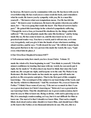 by hearsay. He knows you by communion with you; He has been with you in
sweetfellowship. He has read you as a man reads his book, and remembers
what he reads. He knows you by sympathy with you, He is a man like
yourself— “He knows what sore temptations mean, ForHe has felt the
same.” He knows your weaknesses. He knows the points wherein you suffer
most, for— “In every pang that rends the heart The Man of sorrows had a
part.” He gained this knowledge in the schoolof sympathetic suffering.
“ThoughHe were a Son, yet learned He obedience by the things which He
suffered.” “He was in all points made like unto His brethren,” and by being
made like us, He has come to know us, and He does know us in a very
practicaland tender way. You have a watch, and it will not run, or it runs
very irregularly, and you give it into the hands of one who knows nothing
about watches, and he says, “I will cleanit for you.” He will do it more harm
than good. But here is the very person who made the watch. He says, “I put
every wheel into its place, I
6 Our Own DearShepherd Sermon #1877
6 Tell someone todayhow much you love Jesus Christ. Volume 32
made the whole of it, from beginning to end.” You think to yourself, “I feel the
utmost confidence in trusting that man with my watch; he can surely put it
right, for he made it.” It often cheers my heart to think that since the Lord
made me, He can put me right, and keepme so to the end. My Makeris my
Redeemer. He that first made me has made me again, and will make me
perfect, to His own praise and glory. That is the first part of this complete
knowledge. The secondpart of the subject is our knowledge ofthe Lord, and
the factby which it is illustrated. “And My ownknow Me, even as I know the
Father.” I think I hear some of you say, “I do not see so much in that. I can
see a greatdeal more in Christ’s knowing us.” Beloved, I see a greatdeal in
our knowing Christ. That He should know me is greatcondescension, but it
must be easyto Him to know me. Being so divine, with such a piercing eye as
His, it is amazingly condescending, as I say, but it is not difficult for Him to
know me. The marvel is that I should ever know Him. That such a stupid,
blind, deaf, dead soulas mine should ever know Him, and should know Him
as He knows the Father, is ten thousand miracles in one. Oh, sirs, this is a
 