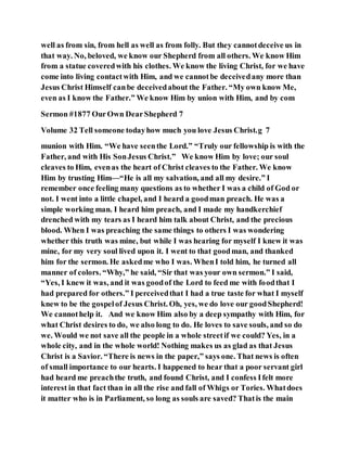 well as from sin, from hell as well as from folly. But they cannotdeceive us in
that way. No, beloved, we know our Shepherd from all others. We know Him
from a statue coveredwith his clothes. We know the living Christ, for we have
come into living contactwith Him, and we cannotbe deceivedany more than
Jesus Christ Himself canbe deceivedabout the Father. “My own know Me,
even as I know the Father.” We know Him by union with Him, and by com
Sermon #1877 OurOwn DearShepherd 7
Volume 32 Tell someone todayhow much you love Jesus Christ.g 7
munion with Him. “We have seenthe Lord.” “Truly our fellowship is with the
Father, and with His SonJesus Christ.” We know Him by love; our soul
cleaves to Him, evenas the heart of Christ cleaves to the Father. We know
Him by trusting Him—“He is all my salvation, and all my desire.” I
remember once feeling many questions as to whether I was a child of God or
not. I went into a little chapel, and I heard a goodman preach. He was a
simple working man. I heard him preach, and I made my handkerchief
drenched with my tears as I heard him talk about Christ, and the precious
blood. When I was preaching the same things to others I was wondering
whether this truth was mine, but while I was hearing for myself I knew it was
mine, for my very soul lived upon it. I went to that goodman, and thanked
him for the sermon. He askedme who I was. WhenI told him, he turned all
manner of colors. “Why,” he said, “Sir that was your own sermon.” I said,
“Yes, I knew it was, and it was goodof the Lord to feed me with foodthat I
had prepared for others.” I perceivedthat I had a true taste for what I myself
knew to be the gospelof Jesus Christ. Oh, yes, we do love our goodShepherd!
We cannothelp it. And we know Him also by a deep sympathy with Him, for
what Christ desires to do, we also long to do. He loves to save souls, and so do
we. Would we not save all the people in a whole streetif we could? Yes, in a
whole city, and in the whole world! Nothing makes us as glad as that Jesus
Christ is a Savior. “There is news in the paper,” says one. That news is often
of small importance to our hearts. I happened to hear that a poor servant girl
had heard me preachthe truth, and found Christ, and I confess Ifelt more
interest in that fact than in all the rise and fall of Whigs or Tories. Whatdoes
it matter who is in Parliament, so long as souls are saved? Thatis the main
 