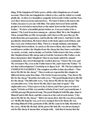 thing. If the kingdom of Christ grows, allthe other kingdoms are of small
account. That is the one kingdom for which we live, and for which we would
gladly die. As there is a boundless sympathy betweenthe Father and the Son,
so is there betweenJesus and ourselves. We know Christ as He knows the
Father, because we are one with Him. The union betweenChrist and His
people is as real and as mysterious as the union betweenthe Son and the
Father. We have a beautiful picture before us. Can you realize it for a
minute? The Lord Jesus here among us—picture Him! He is the Shepherd.
Then, around Him are His own people, and whereverHe goes theygo. He
leads them into greenpastures, and beside the still waters. And there is this
peculiarity about them, He knows them as He looks upon eachof them, and
they every one of them know Him. There is a deeply intimate and mutual
knowledge betweenthem. As surely as He knows them, they know Him. The
world knows neither the Shepherd nor the sheep, but they know eachother.
As surely, as truly, and as deeply, as God the Fatherknows the Son, so does
this Shepherd know His sheep, and as God the Sonknows His Father, so do
these sheepknow their Shepherd. Thus in one band, united by mutual
communion, they travel through the world to heaven. “I know My own, and
My own know Me, even as the Fatherknows Me, and I know the Father.” Is
not that a blessedpicture? God help us to figure in it! III. The last subjectis
COMPLETE SACRIFICE. The complete sacrifice is thus described—“Ilay
down My life for the sheep.” Thesewords are repeatedin this chapter in
different forms some four times. The Savior keeps onsaying, “I lay down My
life for the sheep.” Readthe eleventh verse, “The goodShepherd gives His life
for the sheep.” The fifteenth verse, “I lay down My life for the sheep.” The
seventeenthverse, “I lay down My life, that I may take it again.” The
eighteenth verse, “I have powerto lay it down, and I have powerto take it
again.” It looks as if this was anotherrefrain of our Lord’s personalhymn. I
call this passage His pastoralsong. The good Shepherd with His pipe sings to
Himself and to His flock, and this comes in at the end of eachstanza, “I lay
down My life for the sheep.” Did it not mean, first, that He was always doing
so? All His life long He was, as it were, laying it down for them, He was
divesting Himself of the garments of life, till He came to be fully disrobed on
the cross. All the life He had, all the powerHe had, He was always laying it
out for His sheep. It means that, to begin with. And then it means that the
 
