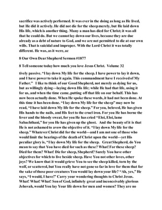 sacrifice was activelyperformed. It was ever in the doing as long as He lived,
but He did it actively. He did not die for the sheepmerely, but He laid down
His life, which is another thing. Many a man has died for Christ; it was all
that he could do. But we cannotlay down our lives, because they are due
already as a debt of nature to God, and we are not permitted to die at our own
wills. That is suicidal and improper. With the Lord Christ it was totally
different. He was, as it were, ac
8 Our Own DearShepherd Sermon #1877
8 Tell someone todayhow much you love Jesus Christ. Volume 32
tively passive. “I lay down My life for the sheep. I have powerto lay it down,
and I have powerto take it again. This commandment have I receivedof My
Father.” I like to think of our GoodShepherd, not merely as dying for us,
but as willingly dying—laying down His life; while He had that life, using it
for us, and when the time came, putting off that life on our behalf. This has
now been actually done. When He spoke these words, it had not been done. At
this time it has been done. “I lay down My life for the sheep” may now be
read, “I have laid down My life for the sheep.” Foryou, beloved, He has given
His hands to the nails, and His feet to the cruel iron. For you He has borne the
fever and the bloody sweat, for you He has cried “Eloi, Eloi, lame
Sabachthani,” for you He has given up the ghost. And the beauty of it is that
He is not ashamedto avow the objective of it. “I lay down My life for the
sheep.” WhateverChrist did for the world—and I am not one of those who
would limit the bearings of the death of Christ upon the world—yet His
peculiar glory is, “I lay down My life for the sheep. GreatShepherd, do You
mean to say that You have died for such as these? What!For these sheep?
Died for them? What! Die for sheep, Shepherd? Surely You have other
objectives for which to live beside sheep. Have You not other loves, other
joys? We know that it would grieve You to see the sheepkilled, torn by the
wolf, or scattered, but You really have not gone so far in love for them that for
the sake ofthose poor creatures You would lay down your life? “Ah, yes,” He
says, “I would, I have!” Carry your wondering thoughts to Christ Jesus.
What! What! What! Sonof God, infinitely great and inconceivably glorious
Jehovah, would You lay Your life down for men and women? They are no
 