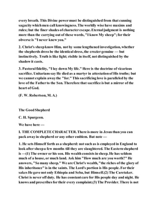every breath. This Divine powermust be distinguished from that cunning
sagacitywhichmen call knowingness.The worldly wise have maxims and
rules; but the finer shades ofcharacterescape.Eternaljudgment is nothing
more than the carrying out of these words, "I know My sheep";for their
obverse is "I never knew you."
2. Christ's sheepknow Him, not by some lengthened investigation, whether
the shepherds dress be the identical dress, the croziergenuine — but
instinctively. Truth is like light; risible in itself, not distinguished by the
shadow it casts.
3. Pastoralfidelity, "I lay down My life." Here is the doctrine of vicarious
sacrifice. Unitarians say He died as a martyr in attestationof His truths; but
we cannot explain awaythe "for." This sacrificing love is paralleled by the
love of the Fatherto the Son. Therefore that sacrifice is but a mirror of the
heart of God.
(F. W. Robertson, M. A.)
The GoodShepherd
C. H. Spurgeon.
We have here —
I. THE COMPLETE CHARACTER.There is more in Jesus than you can
pack awayin shepherd or any other emblem. But note —
1. He sets Himself forth as a shepherd: not such as is employed in England to
look after sheepa few months till they are slaughtered. The Easternshepherd
is —(1) The owner or his son. His wealth consists in sheep. He has seldom
much of a house, or much land. Ask him "How much are you worth?" He
answers, "So many sheep." We are Christ's wealth, "the riches of the glory of
His inheritance" is in the saints. The Lord's portion is His people. For their
sakes He gave not only Ethiopia and Seba, but Himself.(2) The Caretaker.
Christ is never off duty. He has constantcare for His people day and night. He
knows and prescribes for their every complaint.(3) The Provider. There is not
 