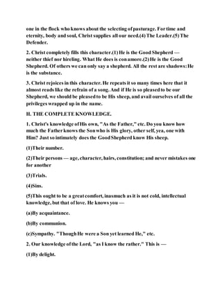 one in the flock who knows about the selecting ofpasturage. Fortime and
eternity, body and soul, Christ supplies all our need.(4)The Leader.(5)The
Defender.
2. Christ completely fills this character.(1)He is the Good Shepherd —
neither thief nor hireling. What He does is conamore.(2)He is the Good
Shepherd. Of others we can only say a shepherd. All the rest are shadows:He
is the substance.
3. Christ rejoices in this character. He repeats it so many times here that it
almost reads like the refrain of a song. And if He is so pleasedto be our
Shepherd, we should be pleasedto be His sheep, and avail ourselves of all the
privileges wrapped up in the name.
II. THE COMPLETE KNOWLEDGE.
1. Christ's knowledge ofHis own, "As the Father," etc. Do you know how
much the Fatherknows the Sonwho is His glory, other self, yea, one with
Him? Just so intimately does the GoodShepherd know His sheep.
(1)Their number.
(2)Their persons — age, character, hairs, constitution; and never mistakes one
for another
(3)Trials.
(4)Sins.
(5)This ought to be a greatcomfort, inasmuch as it is not cold, intellectual
knowledge, but that of love. He knows you —
(a)By acquaintance.
(b)By communion.
(c)Sympathy. "ThoughHe were a Son yet learned He," etc.
2. Our knowledge ofthe Lord, "as I know the rather." This is —
(1)By delight.
 