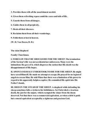 3. Provides them with all the nourishment needed.
4. Given them refreshing repose amid the cares and toils of life.
5. Guards them from all danger.
6. Guides them in all perplexity.
7. Heals all their diseases.
8. Reclaims them from all their wanderings.
9. Folds them at last in heaven.
(W. H. Van Doren, D. D.)
The slain Shepherd
Family Churchman.
I. FORESAW THAT HE SHOULD DIE FOR THE SHEEP. The termination
of the Saviour's life was not accidentalnor unforeseen. Many were the
intimations He gave of it, which disproves the notion that His death was the
disappointment of His hopes.
II. SPONTANEOUSLYUNDERTOOKTO DIE FOR THE SHEEP. He might
have savedHimself; He made no attempt at escape;He prayed for no legionof
angels to rescue Him; He told Pilate that there was a limitation of his powerin
regard to his apparently helpless captive; He committed His spirit into His
Father's hands.
III. DIED IN THE STEAD OF THE SHEEP. A shepherd while defending his
sheepsometimes falls a victim to his faithfulness. So Christ died a vicarious
death, the just for the unjust, which exempted the sinner from the doom
deserved. Not that there was a commercialequivalent, as when a debt is paid;
but a moral equivalent acceptedby a righteous and gracious God.
 
