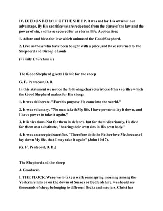 IV. DIED ON BEHALF OF THE SHEEP. It was not for His ownbut our
advantage. By His sacrifice we are redeemed from the curse of the law and the
powerof sin, and have securedfor us eternal life. Application:
1. Adore and bless the love which animated the GoodShepherd.
2. Live as those who have been bought with a price, and have returned to the
Shepherd and Bishop of souls.
(Family Churchman.)
The GoodShepherd giveth His life for the sheep
G. F. Pentecost, D. D.
In this statement we notice the following characteristicsofthis sacrifice which
the GoodShepherd makes for His sheep.
1. It was deliberate. "Forthis purpose He came into the world."
2. It was voluntary. "No man takethMy life. I have powerto lay it down, and
I have powerto take it again."
3. It is vicarious. Not for them in defence, but for them vicariously. He died
for them as a substitute, "bearing their own sins in His own body."
4. It was an acceptedsacrifice."Therefore doth the Father love Me, because I
lay down My life, that I may take it again" (John 10:17).
(G. F. Pentecost, D. D.)
The Shepherd and the sheep
J. Goodacre.
I. THE FLOCK. Were we to take a walk some spring morning among the
Yorkshire hills or on the downs of Sussexor Bedfordshire, we should see
thousands of sheepbelonging to different flocks and masters. Christ has
 