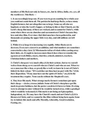 members of His flock not only in Sussex, etc., but in Africa, India, etc.;yes, all
the world over. This flock —
1. Is an exceedinglylarge one. If you were to go on counting for a whole year
you could not count them all. The patriarchs had large flocks, so have many
English farmers, but not altogetherone so large. Some say all who are
baptized, or take the Lord's Supper, or belong to this or that Church, are the
Lord's sheep. But many of these are wicked, and so cannot be Christ's, while
some where there are no churches and sacramentare Christ's because they
love and obey Him. Ever since Abel died men have been gatheredin, and
thousands are joining the upper fold every day, and still millions are left
behind.
2. While it is so large it is increasing very rapidly. Other flocks are to
decrease. Everynew convert is an addition, and what numbers are sometimes
convertedin a day (Acts 2)! Missionaries tellus of whole tribes casting away
their idols, etc. It ought to increase more than it does when we consider the
agenciesatwork Bibles, tracts, churches, schools,ministers, teachers,
Christian fathers and mothers.
3. Christ's sheepare very much alike.(1)In their actions. Justas we cantell
wolves from sheep, so we can tell who are Christ's and who are not. When we
see a man roar like a lion, or greedylike a wolf, we know he is not of Christ's
fold.(2) In their colour. "If I washthee not thou hast no part with Me."(3)In
their disposition. "If any man have not the spirit of Christ," etc.(4)In the
treatment they require. None can do without the Shepherd's care.
4. They bear His mark. What strange marks farmers sometimes put upon
their sheep— circles, crosses,initials. Some of Christ's sheephave got His
mark in greaterboldness, but the porter candetect it howeverfaint. If a king
were to attempt to enter without it he would be turned away, while a prodigal
with it would be welcomed.(1)This mark is not being an Episcopalian,
Independent, etc. We may have the Church's mark and not Christ's.(2) It is
likeness to Christ, and we cannotbe like Him without being born again. Some
try to imitate this mark and affix Morality, Liberality, Goodresolution,
Fasting, etc.
 