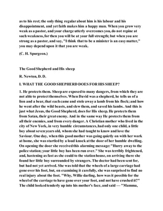 as to his rest; the only thing regularabout him is his labour and his
disappointment, and yet faith makes him a happy man. When you grow very
weak as a pastor, and your charge utterly overcomes you, do not repine at
such weakness,for then you will be at your full strength; but when you are
strong as a pastor, and say, "I think that to be a minister is an easymatter,"
you may depend upon it that you are weak.
(C. H. Spurgeon.)
The GoodShepherd and His sheep
R. Newton, D. D.
I. WHAT THE GOOD SHEPHERD DOES FOR HIS SHEEP?
1. He protects them. Sheepare exposedto many dangers, from which they are
not able to protectthemselves. When David was a shepherd, he tells us of a
lion and a bear, that eachcame and stole awaya lamb from his flock;and how
he went after the wild beasts, and slew them, and saved his lambs. And this is
just what Jesus, the Good Shepherd, does for His sheep. He protects them
from Satan, their greatenemy. And in the same way He protects them from
all their enemies, and from every danger. A Christian mother who lived in the
city of New York, in very humble circumstances,had only one child, a little
boy about sevenyears old, whom she had taught to know and love the
Saviour. One day, when this goodmother was going quietly on with her work
at home, she was startledby a loud knock atthe door of her humble dwelling.
On opening the door she receivedthis alarming message:"Hurry awayto the
police station; your little boy has been run over." She was terribly frightened,
and, hastening as fast as she could to the stationhouse, on arriving there she
found her little boy surrounded by strangers. The doctor had been sent for,
but had not yet arrived. She was told that the wheels of a large carriage had
gone over his foot, but, on examining it carefully, she was surprised to find no
real injury about the foot. "Why, Willie darling, how was it possible for the
wheelof the carriage to have gone over your foot, and not have crushed it?"
The child lookedtenderly up into his mother's face, and said — "Mamma,
 