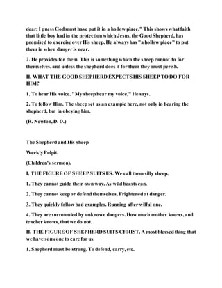 dear, I guess Godmust have put it in a hollow place." This shows whatfaith
that little boy had in the protection which Jesus, the GoodShepherd, has
promised to exercise overHis sheep. He always has "a hollow place" to put
them in when dangeris near.
2. He provides for them. This is something which the sheep cannotdo for
themselves, and unless the shepherd does it for them they must perish.
II. WHAT THE GOOD SHEPHERD EXPECTSHIS SHEEP TO DO FOR
HIM?
1. To hear His voice. "My sheephear my voice," He says.
2. To follow Him. The sheepset us an example here, not only in hearing the
shepherd, but in obeying him.
(R. Newton, D. D.)
The Shepherd and His sheep
WeeklyPulpit.
(Children's sermon).
I. THE FIGURE OF SHEEP SUITS US. We call them silly sheep.
1. They cannotguide their own way. As wild beasts can.
2. They cannotkeepor defend themselves. Frightened at danger.
3. They quickly follow bad examples. Running after wilful one.
4. They are surrounded by unknown dangers. How much mother knows, and
teacherknows, that we do not.
II. THE FIGURE OF SHEPHERD SUITS CHRIST. A most blessedthing that
we have someone to care for us.
1. Shepherd must be strong. To defend, carry, etc.
 