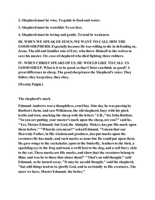 2. Shepherd must be wise. To guide to food and water.
3. Shepherd must be watchful. To see foes.
4. Shepherd must be loving and gentle. To tend in weakness.
III. WHEN WE SPEAK OF JESUS, WE WANT TO CALL HIM THE
GOOD SHEPHERD. Especiallybecause He was willing to die in defending us,
Jesus. The old and familiar tale of Eric, who threw Himself to the wolves to
save his master. Or, case ofshepherd who died fighting three robbers.
IV. WHEN CHRIST SPEAKS OF US, HE WOULD LIKE TO CALL US
GOOD SHEEP. What is it to be good, so that Christ canthink us good? A
greatdifference in sheep. The goodsheepknow the Shepherd's voice. They
follow, they keepclose, they obey.
(WeeklyPulpit.)
The shepherd's mark
Edmund Andrews was a thoughtless, cruel boy. One day he was passing by
Burlton's farm, and saw Wilkinson, the old shepherd, busy with his pitch
kettle and iron, marking the sheep with the letters "J.B.,"forJohn Burlton.
"So you are putting your master's mark upon the sheep, are you?" said he.
"Yes, MasterEdmund; but God, the Almighty Maker, has put His mark upon
them before." "Whatdo you mean?" askedEdmund. "I mean that our
Heavenly Father, in His wisdomand goodness,has put marks upon the
creatures He has made, and such marks as none but He could put upon them.
He gave wings to the cockchafer, spots to the butterfly, feathers to the bird, a
sparkling eye to the frog and toad, a swift foot to the dog, and a soft furry skin
to the cat. These marks are His marks, and show that the creatures belong to
Him; and woe be to those that abuse them!" "That's an odd thought," said
Edmund, as he turned away. "It may be an odd thought," said the shepherd,
"but odd things lead us to glorify God, and to actkindly to His creatures. The
more we have, MasterEdmund, the better."
 