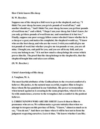 How Christ knows His sheep
H. W. Beecher.
Suppose one of the sheepin a fold were to go to the shepherd, and say, "I
think I'm your sheep, because you getsix pounds of wooloff me;" and
another should say, "And I think I'm your sheep, because you getfour pounds
of woolfrom me;" and a third, "I hope I am your sheep, but I don't know, for
you only getthree pounds of woolfrom me; and sometimes it is but two."
Finally, suppose one poor scraggyfellow comes who don't know whether he is
a sheepor a goat, and makes his complaint; the shepherd would say, "I know
who are the best sheep, and who are the worst. I wish you could all give me
ten pounds of wool;but whether you give me ten pounds or one, you are all
mine. I bought you, and paid for you, and you are all in my fold, and you
every one belong to me." It is not how much a sheep brings his ownerwhich
proves him his. The proof that the sheepbelongs to the shepherd is, that the
shepherd bought him and takes care ofhim.
(H. W. Beecher.)
Christ's knowledge ofHis sheep
J. Vaughan, M. A.
The most fearful attributes of the Godheadturn to the sweetestcomfortof a
believer. His justice, to the natural man so awful, requires Him to forgive
those whom He has punished in our Substitute. His powerso tremendous
when turned againstus is assuring in the same proportion, when it is for us.
So with omniscience, a terror to the wrongdoer, but a comfort to the penitent
believer.
I. CHRIST KNOWS WHO ARE HIS SHEEP. Leave it then to Him to
pronounce who are so. We seldommake a greatermistake then when we
attempt to trespass on this province of Deity. "I know," almostas much as to
say, "You do not." And there are times when it will be best not to form the
judgment respecting ourselves. Leave it thus. "He knows whether I am His;
 