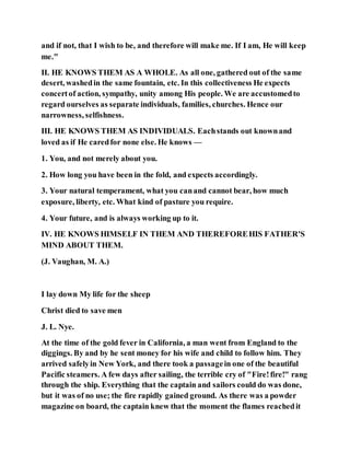 and if not, that I wish to be, and therefore will make me. If I am, He will keep
me."
II. HE KNOWS THEM AS A WHOLE. As all one, gathered out of the same
desert, washedin the same fountain, etc. In this collectiveness He expects
concertof action, sympathy, unity among His people. We are accustomedto
regard ourselves as separate individuals, families, churches. Hence our
narrowness, selfishness.
III. HE KNOWS THEM AS INDIVIDUALS. Eachstands out knownand
loved as if He caredfor none else. He knows —
1. You, and not merely about you.
2. How long you have been in the fold, and expects accordingly.
3. Your natural temperament, what you canand cannot bear, how much
exposure, liberty, etc. What kind of pasture you require.
4. Your future, and is always working up to it.
IV. HE KNOWS HIMSELF IN THEM AND THEREFOREHIS FATHER'S
MIND ABOUT THEM.
(J. Vaughan, M. A.)
I lay down My life for the sheep
Christ died to save men
J. L. Nye.
At the time of the gold fever in California, a man went from England to the
diggings. By and by he sent money for his wife and child to follow him. They
arrived safelyin New York, and there took a passagein one of the beautiful
Pacific steamers. A few days after sailing, the terrible cry of "Fire!fire!" rang
through the ship. Everything that the captain and sailors could do was done,
but it was of no use; the fire rapidly gained ground. As there was a powder
magazine on board, the captain knew that the moment the flames reachedit
 