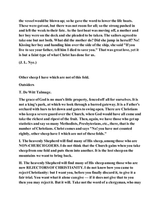 the vesselwouldbe blown up; so he gave the word to lower the life boats.
These were gotout, but there was not room for all; so the strong pushed in
and left the weak to their fate. As the lastboat was moving off, a mother and
her boy were on the deck and she pleaded to be taken. The sailors agreedto
take one but not both. What did the mother do? Did she jump in herself? No!
Kissing her boy and handing him over the side of the ship, she said "If you
live to see your father, tell him I died to save you." That was greatlove, yet it
is but a faint type of what Christ has done for us.
(J. L. Nye.)
Other sheep I have which are not of this fold.
Outsiders
T. De Witt Talmage.
The grace ofGod is no man's little property, fencedoff all for ourselves. It is
not a king's park, at which we look through a barred gateway. It is a Father's
orchard with bars to let down and gates to swing open. There are Christians
who keepa severe guard over the Church, when God would have all come and
take the richest and ripest of the fruit. Then, again, we have those who getup
statistics and say so many Methodists, Presbyterians, etc., there, that is the
number of Christians. Christ comes and says "No!you have not counted
rightly, other sheep have I which are not of these folds."
I. The heavenly Shepherd will find many of His sheep, among those who are
NON-CHURCHGOERS. I do not think that the Church gains when you take
sheepfrom one fold and puts them into another. It is the lost sheepon the
mountains we want to bring back.
II. The heavenly Shepherd will find many of His sheepamong those who are
now REJECTORSOF CHRISTIANITY. I do not know bow you came to
rejectChristianity: but I want you, before you finally discard it, to give it a
fair trial. You want what it alone cangive — if it does not give that to you
then you may rejectit. But it will. Take not the word of a clergyman, who may
 