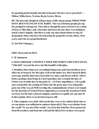 be speaking professionally, but that of laymen who have never preached —
Milton, Wilbcrforce, Newton, Boyle, Locke, Morse.
III. The heavenly Shepherd will get many of His sheepamong THOSE WHO
HAVE BEEN FLUNG OF EVIL HABIT. The way Christian people give up
the prodigal is outrageous. Theytalk as though the grace ofGod were a chain
of forty or fifty links, and, when they had been run out, there was nothing to
touch a man's iniquity. But there is only one class aboutwhom we may be
despondent: those who have been hearing the gospelfor twenty, thirty, forty
years, and who are gospelhardened.
(T. De Witt Talmage.)
Other sheep and one flock
C. H. Spurgeon.
I. OUR LORD HAD A PEOPLE UNDER THE WORST CIRCUMSTANCES.
"This fold" was not the Jews, but His handful of disciples.
1. Doubtless these times are exceedinglydangerous, and some brethren never
allow me to forgetit, for they play well on the minor key. But I heard it thirty
years ago, and the times have been bad ever since, and always will be. This is
better, perhaps, than living in a fool's paradise; but certainly the days of
Christ were terrible days in the point of —(1) Utter ungodliness. A few godly
ones watchedfor the coming of Christ, but the great mass were altogether
gone out of the way.(2) Will worship; the commandments of men were taught
for the doctrines of God.(3)Fierce opposition, as seenin the treatment Christ
received. Yet He had a chosencompany, and howeverguilty our age may be
in these points, there is an electionof grace still.
2. This company was a fold. Afterwards they were to be calleda flock;but as
yet one glance was sufficient to embrace them all.(1) They were distinct from
the world "Ye are not of the world," etc.(2)In that fold they Were protected
from ill-weathers, and from the wolf and the thief.(3) Even there were goats
 