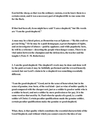 Eastled the sheep, as that was the ordinary custom, even he knew them to a
certain extent, and it was a necessarypart of shepherd life to run some risk
for the flock.
If that had been all, Jesus might have said “I am a shepherd,” but His words
are “I am the goodshepherd.”
A man may be a hired priest, as Demetrius was at Ephesus—“Bythis craft we
get our living.” Or he may be a paid demagogue,a greatchampion of rights,
and an investigatorof abuses—paidby applause; and while popularity lasts,
he will be a reformer—deserting the people when danger comes. There is no
vital union betweenthe champion and the defenceless, the teacherand the
taught.1 [Note:F. M. Robertson.]
2. I am the goodshepherd. The shepherd’s work may be done and done well
by the paid servant, it may be faithfully performed and the reward honestly
earned; but our Lord’s claim to be a shepherd was something essentially
different.
“I am the goodshepherd.” Good, not in the sense of benevolent, but in the
sense ofgenuine, true born, of the real kind—just as wine of nobler quality is
goodcompared with the cheapersort, just as a soldieris goodor noble who is
a soldier in heart, and not a soldier by mere professionor for pay. It is the
same word as that used by St. Paul when he speaks ofa good, i.e. a noble
soldier of Christ. Certain peculiar qualifications made the genuine soldier,
certain peculiar qualifications make the genuine or goodshepherd.
What, then, is that quality which constitutes the essentialcharacteristic ofthe
GoodShepherd, and without which you cannot conceive the idea of one
 