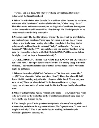 — "One of you is a devil."(4) They were being strengthenedfor future
following of the GreatShepherd.
3. When Jesus had thus shut them in He would not allow them to be exclusive,
but opens wide the door of the sheepfold and cries, "OthersheepI have."
Thus He checks a commontendency to be forgetful of outsiders. Seeing that
He has those who would be found by Him through His faithful people, let us
rouse ourselves to the holy enterprise,
4. Neverdespair. The Lord is with us. We may be poor, but we are Christ's,
and that makes us precious. There were three men who had to carry on a
college whenfunds were running short. One complained that they had no
helpers and could not hope to succeed. "Why," saidanother, "we are a
thousand." "How is that?" "I am a cipher, and you and our brother; so we
have three noughts to begin with. But Christ is ONE. Put Him down before
the ciphers, and we have a thousand directly."
II. OUR LORD HAS OTHER SHEEP NOT YET KNOWN TO US. "I have,"
not "shallhave." The apostles neverdreamed of His having sheepin Britain
or Rome. Their most liberal notion was that the scatteredseedofAbraham
might be gathered.
1. Who are these sheep?(1)Christ's chosen — "Ye have not chosenMe,"
etc.(2)Those whom the Father had given Him.(3) Those for whom He laid
down His life that they might be the redeemed of the Lord, Ye are not your
own, etc.(4)Those onwhose behalf He had entered into suretyship
engagements evenas Jacobunder took the flock of Laban that he should lose
none.
2. What was their state? People without a shepherd — lost, wandering, ready
to be devoured by the wolf. Bad as the world is today it must have been far
worse in the vile Roman world.
3. This thought gave Christ greatencouragementwhenconfronting their
adversaries, andshould be a great comfortto God's people now. "I have much
people in this city." This is our authority for seeking the lost sheepin
whoever's preserves they may be.
 
