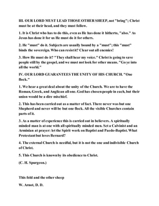 III. OUR LORD MUST LEAD THOSE OTHER SHEEP, not "bring"; Christ
must be at their head, and they must follow.
1. It is Christ who has to do this, even as He has done it hitherto, "also." As
Jesus has done it for us He must do it for others.
2. He "must" do it. Subjects are usually bound by a "must"; this "must"
binds the sovereign. Who can resistit? Clear out all enemies!
3. How He must do it? "They shall hear my voice." Christ is going to save
people still by the gospel, and we must not look for other means. "Go ye into
all the world."
IV. OUR LORD GUARANTEES THE UNITY OF HIS CHURCH. "One
flock."
1. We hear a greatdeal about the unity of the Church. We are to have the
Roman, Greek, and Anglican all one. God has chosenpeople in each, but their
union would be a dire mischief.
2. This has been carried out as a matter of fact. There never was but one
Shepherd and never will be but one flock. All the visible Churches contain
parts of it.
3. As a matter of experience this is carried out in believers. A spiritually
minded man is at one with all spiritually minded men. Set a Calvinist and an
Arminian at prayer: let the Spirit work on Baptist and Paedo-Baptist. What
Protestantbut loves Bernard?
4. The external Church is needful, but it is not the one and indivisible Church
of Christ.
5. This Church is knownby its obedience to Christ.
(C. H. Spurgeon.)
This fold and the other sheep
W. Arnot, D. D.
 