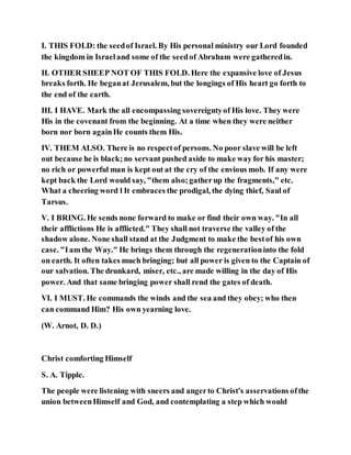 I. THIS FOLD: the seedof Israel. By His personal ministry our Lord founded
the kingdom in Israeland some of the seedof Abraham were gatheredin.
II. OTHER SHEEP NOT OF THIS FOLD. Here the expansive love of Jesus
breaks forth. He beganat Jerusalem, but the longings of His heart go forth to
the end of the earth.
III. I HAVE. Mark the all encompassing sovereigntyof His love. They were
His in the covenant from the beginning. At a time when they were neither
born nor born againHe counts them His.
IV. THEM ALSO. There is no respectof persons. No poor slave will be left
out because he is black;no servant pushed aside to make way for his master;
no rich or powerful man is kept out at the cry of the envious mob. If any were
kept back the Lord would say, "them also;gatherup the fragments," etc.
What a cheering word l It embraces the prodigal, the dying thief, Saul of
Tarsus.
V. I BRING. He sends none forward to make or find their own way. "In all
their afflictions He is afflicted." They shall not traverse the valley of the
shadow alone. None shall stand at the Judgment to make the bestof his own
case. "Iam the Way." He brings them through the regenerationinto the fold
on earth. It often takes much bringing; but all power is given to the Captain of
our salvation. The drunkard, miser, etc., are made willing in the day of His
power. And that same bringing power shall rend the gates of death.
VI. I MUST. He commands the winds and the sea and they obey; who then
can command Him? His own yearning love.
(W. Arnot, D. D.)
Christ comforting Himself
S. A. Tipple.
The people were listening with sneers and angerto Christ's asservations ofthe
union betweenHimself and God, and contemplating a step which would
 