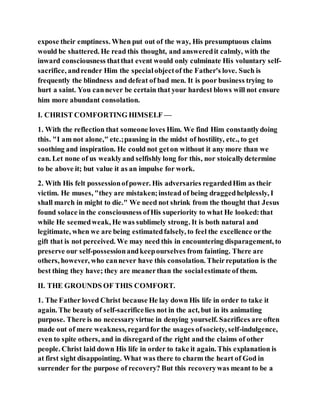 expose their emptiness. When put out of the way, His presumptuous claims
would be shattered. He read this thought, and answeredit calmly, with the
inward consciousness thatthat event would only culminate His voluntary self-
sacrifice, andrender Him the specialobjectof the Father's love. Such is
frequently the blindness and defeat of bad men. It is poor business trying to
hurt a saint. You cannever be certain that your hardest blows will not ensure
him more abundant consolation.
I. CHRIST COMFORTING HIMSELF —
1. With the reflection that someone loves Him. We find Him constantlydoing
this. "I am not alone," etc.;pausing in the midst of hostility, etc., to get
soothing and inspiration. He could not geton without it any more than we
can. Let none of us weaklyand selfishly long for this, nor stoicallydetermine
to be above it; but value it as an impulse for work.
2. With His felt possessionofpower. His adversaries regardedHim as their
victim. He muses, "they are mistaken;instead of being draggedhelplessly, I
shall march in might to die." We need not shrink from the thought that Jesus
found solace in the consciousness ofHis superiority to what He looked:that
while He seemedweak, He was sublimely strong. It is both natural and
legitimate, when we are being estimatedfalsely, to feel the excellence orthe
gift that is not perceived. We may need this in encountering disparagement, to
preserve our self-possessionandkeepourselves from fainting. There are
others, however, who cannever have this consolation. Theirreputation is the
best thing they have; they are meanerthan the socialestimate of them.
II. THE GROUNDS OF THIS COMFORT.
1. The Father loved Christ because He lay down His life in order to take it
again. The beauty of self-sacrificelies not in the act, but in its animating
purpose. There is no necessaryvirtue in denying yourself. Sacrifices are often
made out of mere weakness, regardfor the usages ofsociety, self-indulgence,
even to spite others, and in disregard of the right and the claims of other
people. Christ laid down His life in order to take it again. This explanation is
at first sight disappointing. What was there to charm the heart of God in
surrender for the purpose of recovery? But this recoverywas meant to be a
 