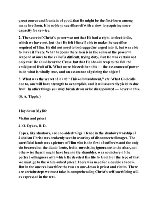 greatsource and fountain of good, that He might be the first-born among
many brethren. It is noble to sacrifice selfwith a view to acquiring more
capacityfor service.
2. The secretof Christ's powerwas not that He had a right to electto die,
which we have not, but that He felt Himself able to make the sacrifice
required of Him. He did not need to be draggedor urged into it, but was able
to make it freely. What happens there then is in the sense ofthe powerto
respond at once to the call of a difficult, trying duty. But He was certainnot
only that He could bear the Cross, but that He should reap to the full the
anticipated fruit of it. What more blessedthan this — the assurance ofpower
to do what is wholly true, and an assurance ofgaining the object?
3. What was the secretof it all? "This commandment," etc. What God calls
one to, one will have strength to accomplish, and it will assuredly yield its due
fruit. In other things you may break down or be disappointed — never in this.
(S. A. Tipple.)
I lay down My life
Victim and priest
J. O. Dykes, D. D.
Types, like shadows, are one-sidedthings. Hence in the shadowyworship of
Judaism Christ was brokenly seenin a variety of disconnectedimages. The
sacrificiallamb was a picture of Him who is the first of sufferers and the only
sin bearer;but the dumb brute, led in unresisting ignorance to the altar, not
otherwise than it might have been to the shambles, was no picture of the
perfect willingness with which He devoted His life to God. For the type of that
we must go to the white-robed priest. There was need for a double shadow.
But in the one real sacrifice the two are one. Jesus is priest and victim. There
are certainsteps we must take in comprehending Christ's self-sacrificing will
as expressedin the text.
 