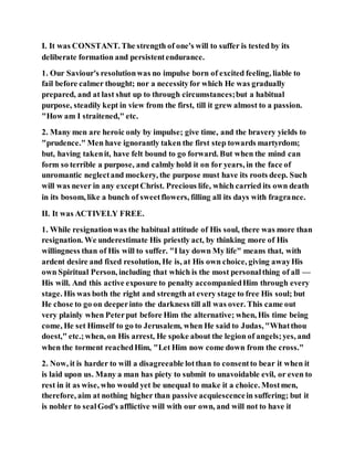 I. It was CONSTANT. The strength of one's will to suffer is tested by its
deliberate formation and persistentendurance.
1. Our Saviour's resolutionwas no impulse born of excited feeling, liable to
fail before calmer thought; nor a necessityfor which He was gradually
prepared, and at last shut up to through circumstances;but a habitual
purpose, steadily kept in view from the first, till it grew almost to a passion.
"How am I straitened," etc.
2. Many men are heroic only by impulse; give time, and the bravery yields to
"prudence." Men have ignorantly taken the first step towards martyrdom;
but, having takenit, have felt bound to go forward. But when the mind can
form so terrible a purpose, and calmly hold it on for years, in the face of
unromantic neglectand mockery, the purpose must have its roots deep. Such
will was never in any exceptChrist. Precious life, which carried its own death
in its bosom, like a bunch of sweetflowers, filling all its days with fragrance.
II. It was ACTIVELY FREE.
1. While resignationwas the habitual attitude of His soul, there was more than
resignation. We underestimate His priestly act, by thinking more of His
willingness than of His will to suffer. "I lay down My life" means that, with
ardent desire and fixed resolution, He is, at His own choice, giving awayHis
own Spiritual Person, including that which is the most personalthing of all —
His will. And this active exposure to penalty accompaniedHim through every
stage. His was both the right and strength at every stage to free His soul; but
He chose to go on deeperinto the darkness till all was over. This came out
very plainly when Peterput before Him the alternative; when, His time being
come, He set Himself to go to Jerusalem, when He said to Judas, "Whatthou
doest," etc.;when, on His arrest, He spoke about the legion of angels;yes, and
when the torment reachedHim, "Let Him now come down from the cross."
2. Now, it is harder to will a disagreeable lotthan to consentto bear it when it
is laid upon us. Many a man has piety to submit to unavoidable evil, or even to
rest in it as wise, who would yet be unequal to make it a choice. Mostmen,
therefore, aim at nothing higher than passive acquiescencein suffering; but it
is nobler to sealGod's afflictive will with our own, and will not to have it
 