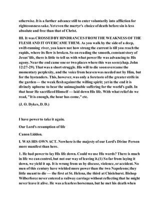 otherwise. It is a further advance still to enter voluntarily into affliction for
righteousness sake. Yeteven the martyr's choice ofdeath before sin is less
absolute and free than that of Christ.
III. It was CROSSEDBY HINDRANCES FROM THE WEAKNESS OF THE
FLESH AND IT OVERCAME THEM. As you walk by the side of a deep,
swift-running river, you know not how strong the current is till you reachthe
rapids, where its flow is broken. So on reading the smooth, constantstory of
Jesus'life, there is little to tell us with what powerHe was advancing to His
agony. Nearthe end came one or two places where this was seen(chap. John
12:27-29). Thatwas a short struggle. His will to die soonovercame the
momentary perplexity, and the voice from heavenwas needed not by Him, but
for the bystanders. This, however, was only a foretaste ofthe greaterstrife in
the garden— the weak fleshagainstthe willing spirit; yet in the end it is
divinely upborne to bear the unimaginable suffering for the world's guilt. In
that hour He sacrificedHimself — laid down His life. With what relief do we
read, "It is enough, the hour has come," etc.
(J. O. Dykes, D. D.)
I have powerto take it again.
Our Lord's resumption of life
Canon Liddon.
I. WAS HIS OWN ACT. Nowhere is the majesty of our Lord's Divine Person
more manifest than here.
1. He had powerto lay His life down. Could we use His words? There is much
in life we can control, but not our way of leaving it.(1) So far from laying it
down, we yield it up. It is wrung from us by disease, violence, oraccident. No
men of this century have wielded more powerthan the two Napoleons;they
little meant to die — the first at St. Helena, the third at Chislehurst. Bishop
Wilberforce never entered a railway carriage without reflecting that he might
never leave it alive. He was a fearless horseman, but he met his death when
 