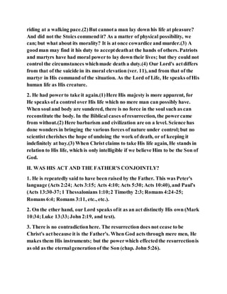 riding at a walking pace.(2)But cannota man lay down his life at pleasure?
And did not the Stoics commend it? As a matter of physical possibility, we
can; but what about its morality? It is at once cowardice and murder.(3) A
goodman may find it his duty to acceptdeathat the hands of others. Patriots
and martyrs have had moral powerto lay down their lives; but they could not
control the circumstances whichmade death a duty.(4) Our Lord's actdiffers
from that of the suicide in its moral elevation (ver. 11), and from that of the
martyr in His command of the situation. As the Lord of Life, He speaks ofHis
human life as His creature.
2. He had powerto take it again.(1)Here His majesty is more apparent, for
He speaks ofa control over His life which no mere man can possibly have.
When soul and body are sundered, there is no force in the soul such as can
reconstitute the body. In the Biblical cases ofresurrection, the powercame
from without.(2) Here barbarism and civilization are on a level. Science has
done wonders in bringing the various forces of nature under control;but no
scientistcherishes the hope of undoing the work of death, or of keeping it
indefinitely at bay.(3) When Christ claims to take His life again, He stands in
relation to His life, which is only intelligible if we believe Him to be the Son of
God.
II. WAS HIS ACT AND THE FATHER'S CONJOINTLY?
1. He is repeatedly said to have been raised by the Father. This was Peter's
language (Acts 2:24; Acts 3:15; Acts 4:10; Acts 5:30; Acts 10:40), and Paul's
(Acts 13:30-37;1 Thessalonians 1:10;2 Timothy 2:3; Romans 4:24-25;
Romans 6:4; Romans 3:11, etc., etc.).
2. On the ether hand, our Lord speaks ofit as an act distinctly His own (Mark
10:34;Luke 13:33;John 2:19, and text).
3. There is no contradictionhere. The resurrection does not cease to be
Christ's actbecause it is the Father's. When God acts through mere men, He
makes them His instruments; but the powerwhich effectedthe resurrectionis
as old as the eternalgenerationof the Son (chap. John 5:26).
 