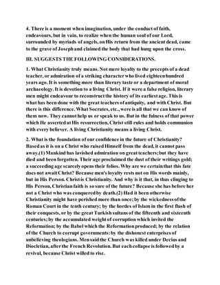 4. There is a moment when imagination, under the conduct of faith,
endeavours, but in vain, to realize when the human soul of our Lord,
surrounded by myriads of angels, onHis return from the ancient dead, came
to the grave of Josephand claimed the body that had hung upon the cross.
III. SUGGESTS THE FOLLOWING CONSIDERATIONS.
1. What Christianity truly means. Not mere loyalty to the precepts of a dead
teacher, or admiration of a striking characterwho lived eighteenhundred
years ago. It is something more than literary taste or a department of moral
archaeology. It is devotion to a living Christ. If it were a false religion, literary
men might endeavour to reconstructthe history of its earliestage. This is
what has been done with the great teachers ofantiquity, and with Christ. But
there is this difference. What Socrates, etc.,were is all that we can know of
them now. They cannothelp us or speak to us. But in the fulness of that power
which He assertedatHis resurrection, Christ still rules and holds communion
with every believer. A living Christianity means a living Christ.
2. What is the foundation of our confidence in the future of Christianity?
Basedas it is on a Christ who raisedHimself from the dead, it cannot pass
away.(1)Mankind has lavished admiration on greatteachers;but they have
died and been forgotten. Their age proclaimed the dust of their writings gold;
a succeeding age scarcelyopens their folios. Why are we certainthat this fate
does not awaitChrist? Because men's loyalty rests not on His words mainly,
but in His Person. Christis Christianity. And why is it that, in thus clinging to
His Person, Christianfaith is so sure of the future? Because she has before her
not a Christ who was conqueredby death.(2) Had it been otherwise
Christianity might have perished more than once;by the wickednessofthe
Roman Court in the tenth century; by the hordes of Islam in the first flush of
their conquests, or by the great Turkish sultans of the fifteenth and sixteenth
centuries;by the accumulated weightof corruption which invited the
Reformation; by the Babel which the Reformationproduced; by the relation
of the Church to corrupt governments:by the dishonest enterprises of
unbelieving theologians. Mensaidthe Church was killed under Decius and
Diocletian, afterthe French Revolution. But eachcollapse is followedby a
revival, because Christ willed to rise.
 