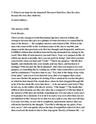 3. What is our hope for the departed? BecauseChristlives, they live also;
because He rose, they shall rise.
(Canon Liddon.)
The mastery of life
Fred. Brooks.
These are the strongestwords that human lips have uttered, I think; the
strongest, becausethey give us a glimpse of what elsewhere we cannotfind in
man or his history — the complete mastery and control of life. Where is the
man who comes to life as the workmancomes to his clay or marble, and
shapes out his idea preciselyas he first has thought and designedit, and leaves
it fulfilled without that obedient material having demanded any change in the
work? How little of such mastery you and I have. Your very purpose in life, of
which you speak so proudly, have you not gotit by living? And when you had
conceivedit, when you had said "I will," "Thatis my purpose," did life flow
liquidly and obediently into your mould, and stay there, and harden in it
lastingly? Who has just the life he planned? And when you begin to see your
purpose, or something like it, coming on:, of life, what controlhave you over it
and its continuance? You have time to say, "Yes, that is the shape of my wish,
of my plan," and you or it are hurried away. But even suppose that a man
cares not whether his purpose be lasting, if for a moment he reaches the place
at which he had aimed; if he stands there where he had struggledthrough life
to be; if he has made life carry him there — is he not master and victor? May
he not say, as the soldier who dies in victory, "I die happy"? The hands that
stiffen at that moment, are they not, after all, a conqueror's? Oh! but think if
the mastery of life does not include something else. It is not only to carry one's
own purpose for a moment; it is to do it in such a way as to show that you are
not indebted to life's favour for it; that it is not a gift to you; that you will take
it at your own time, as one who is completely, unanxiously master; that you
will not be hurried by the thought, "Now life is offering me my prize; if not
now, never";but can quietly choose the time of acquisition when it is best, and
then reachout the hand to take it. But stop again. Masteryof human life — is
 