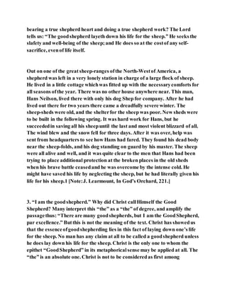 bearing a true shepherd heart and doing a true shepherd work? The Lord
tells us: “The goodshepherd layeth down his life for the sheep.” He seeksthe
slafety and well-being of the sheep;and He does so at the costof any self-
sacrifice, evenof life itself.
Out on one of the greatsheep-ranges ofthe North-Westof America, a
shepherd was left in a very lonely station in charge of a large flock of sheep.
He lived in a little cottage whichwas fitted up with the necessarycomforts for
all seasons ofthe year. There was no other house anywhere near. This man,
Hans Neilson, lived there with only his dog Shep for company. After he had
lived out there for two years there came a dreadfully severe winter. The
sheep-sheds were old, and the shelterfor the sheep was poor. New sheds were
to be built in the following spring. It was hard work for Hans, but he
succeededin saving all his sheepuntil the last and most violent blizzard of all.
The wind blew and the snow fell for three days. After it was over, help was
sent from headquarters to see how Hans had fared. They found his dead body
near the sheep-folds, and his dog standing on guard by his master. The sheep
were all alive and well, and it was quite clear to the men that Hans had been
trying to place additional protection at the broken places in the old sheds
when his brave battle ceasedand he was overcome by the intense cold. He
might have saved his life by neglecting the sheep, but he had literally given his
life for his sheep.1 [Note:J. Learmount, In God’s Orchard, 221.]
3. “I am the goodshepherd.” Why did Christ callHimself the Good
Shepherd? Many interpret this “the” as a “the” of degree, and amplify the
passagethus: “There are many goodshepherds, but I am the GoodShepherd,
par excellence.” Butthis is not the meaning of the text. Christ has showedus
that the essenceofgoodshepherding lies in this fact of laying down one’s life
for the sheep. No man has any claim at all to be called a goodshepherd unless
he does lay down his life for the sheep. Christ is the only one to whom the
epithet “GoodShepherd” in its metaphoricalsense may be applied at all. The
“the” is an absolute one. Christ is not to be consideredas first among
 