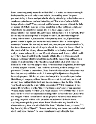 it not something vastly more than all of this? Is it not to be above counting it
indispensable, to use it only as one help in the working out of the great
purpose; to lay it down, and yet win the aim by other help; to lay it down as a
workmanputs down a tooland takes it again? But who of us is so boldly
independent as that? Who canwork out his human purpose without the help
of human life? But I must go yet one greatstep farther in this description of
what it is to be a master of human life. It is this: Suppose you were
independent of this human life, yet you are not masterof it if it canwith. draw
itself and you have no powerto keepor resume it. If, after showing your
ability to do without it, it were able to keepaway from you, if you had no
powerto take it again, you would not be its master. That is the complete
mastery of human life, not only to work out your purpose independently of it,
but to really resume it, to take it againwhen it has been laid down...Ifind, in
the midst of all this history of man and his life — believing himself master,
and yet never so in reality — one life which has no such feature, which could
never have been troubled by the thought of fate. There is One among all
human existences whichbears all the marks of the mastership of life, which
claims from all the title of Lord and Master. First of all, Christ comes to
human life with His own purpose fully formed and self-originated. He brought
a Divine purpose to earth. Then see how absolutely, without change, that
purpose of Christ's is carried out. Not a feature is altered; not a circumstance
is varied, nor any addition made. It is accomplishedjust according to the
heavenly purpose. Life has no powerto change it in the smallestparticular.
But this royal purpose, will not human life override it, and outgrow it, and
destroy it, or gatherit into itself and its own purpose, like the little rift that
your hand makes in the waterof the strong river? Will it remain as it was
planned? How those words, "the everlasting gospel,"answerourquestion!
What is there but the word of God, which endures forever? Oh! what is there
today in the world which remains unchanged but the salvationof Christ? But
did life give to Him the fulfilment of His purpose, as it does to its favourites,
granting the prize to Him in its owntime as its favour? I do not know
anything more quietly grand about Jesus'life than the way in which He
choosesthe very time when it all shall be done. "My time is not yet come;" "I
lay down My life of Myself";"I must work today and tomorrow, and the third
day I shall be perfected," He says, consciousofcontrolling the time
 