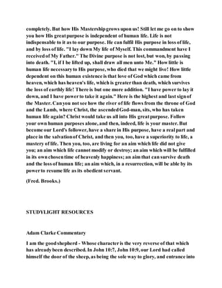 completely. But how His Mastershipgrows upon us! Still let me go on to show
you how His greatpurpose is independent of human life. Life is not
indispensable to it as to our purpose. He can fulfil His purpose in loss of life,
and by loss of life. "I lay down My life of Myself. This commandment have I
receivedof My Father." The Divine purpose is not lost, but won, by passing
into death. "I, if I be lifted up, shall draw all men unto Me." How little is
human life necessaryto His purpose, who died that we might live! How little
dependent on this human existence is that love of God which came from
heaven, which has heaven's life, which is greaterthan death, which survives
the loss of earthly life! There is but one more addition. "I have power to lay it
down, and I have powerto take it again." Here is the highest and last signof
the Master. Canyou not see how the river of life flows from the throne of God
and the Lamb, where Christ, the ascendedGod-man, sits, who has taken
human life again? Christ would take us all into His greatpurpose. Follow
your own human purposes alone, and then, indeed, life is your master. But
become our Lord's follower, have a share in His purpose, have a realpart and
place in the salvationof Christ, and then you, too, have a superiority to life, a
mastery of life. Then you, too, are living for an aim which life did not give
you; an aim which life cannot modify or destroy; an aim which will be fulfilled
in its ownchosentime of heavenly happiness; an aim that can survive death
and the loss of human life; an aim which, in a resurrection, will be able by its
powerto resume life as its obedient servant.
(Fred. Brooks.)
STUDYLIGHT RESOURCES
Adam Clarke Commentary
I am the goodshepherd - Whose characteris the very reverse of that which
has alreadybeen described. In John 10:7, John 10:9, our Lord had called
himself the door of the sheep, as being the sole way to glory, and entrance into
 