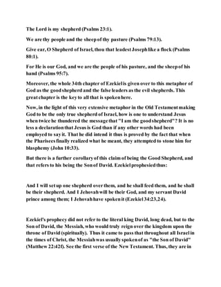 The Lord is my shepherd (Psalms 23:1).
We are thy people and the sheepof thy pasture (Psalms 79:13).
Give ear, O Shepherd of Israel, thou that leadestJosephlike a flock (Psalms
80:1).
For He is our God, and we are the people of his pasture, and the sheepof his
hand (Psalms 95:7).
Moreover, the whole 34th chapter of Ezekielis given over to this metaphor of
God as the goodshepherd and the false leaders as the evil shepherds. This
greatchapter is the keyto all that is spokenhere.
Now, in the light of this very extensive metaphor in the Old Testamentmaking
God to be the only true shepherd of Israel, how is one to understand Jesus
when twice he thundered the messagethat "I am the goodshepherd"? It is no
less a declarationthat Jesus is God than if any other words had been
employed to sayit. That he did intend it thus is proved by the fact that when
the Phariseesfinally realized what he meant, they attempted to stone him for
blasphemy (John 10:33).
But there is a further corollaryof this claim of being the Good Shepherd, and
that refers to his being the Sonof David. Ezekielprophesiedthus:
And I will setup one shepherd overthem, and he shall feed them, and he shall
be their shepherd. And I Jehovahwill be their God, and my servant David
prince among them; I Jehovahhave spokenit (Ezekiel34:23,24).
Ezekiel's prophecy did not refer to the literal king David, long dead, but to the
Son of David, the Messiah, who would truly reign over the kingdom upon the
throne of David (spiritually). Thus it came to pass that throughout all Israelin
the times of Christ, the Messiahwas usuallyspokenof as "the Son of David"
(Matthew 22:42f). See the first verse of the New Testament. Thus, they are in
 