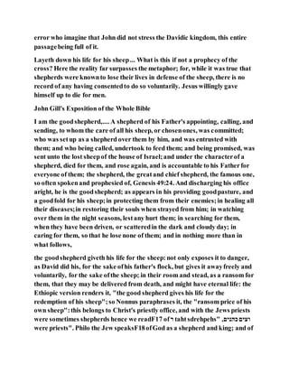 error who imagine that John did not stress the Davidic kingdom, this entire
passagebeing full of it.
Layeth down his life for his sheep... What is this if not a prophecy of the
cross? Here the reality far surpasses the metaphor; for, while it was true that
shepherds were knownto lose their lives in defense of the sheep, there is no
record of any having consentedto do so voluntarily. Jesus willingly gave
himself up to die for men.
John Gill's Exposition of the Whole Bible
I am the goodshepherd,.... A shepherd of his Father's appointing, calling, and
sending, to whom the care of all his sheep, or chosenones, was committed;
who was setup as a shepherd over them by him, and was entrusted with
them; and who being called, undertook to feed them; and being promised, was
sent unto the lost sheepof the house of Israel;and under the characterof a
shepherd, died for them, and rose again, and is accountable to his Fatherfor
everyone of them; the shepherd, the greatand chief shepherd, the famous one,
so often spokenand prophesied of, Genesis 49:24. And discharging his office
aright, he is the goodshepherd; as appears in his providing goodpasture, and
a goodfold for his sheep;in protecting them from their enemies;in healing all
their diseases;in restoring their souls when strayed from him; in watching
over them in the night seasons, lestany hurt them; in searching for them,
when they have been driven, or scatteredin the dark and cloudy day; in
caring for them, so that he lose none of them; and in nothing more than in
what follows,
the goodshepherd giveth his life for the sheep:not only exposes it to danger,
as David did his, for the sake ofhis father's flock, but gives it awayfreely and
voluntarily, for the sake ofthe sheep; in their room and stead, as a ransom for
them, that they may be delivered from death, and might have eternal life: the
Ethiopic version renders it, "the good shepherd gives his life for the
redemption of his sheep";so Nonnus paraphrases it, the "ransom price of his
own sheep":this belongs to Christ's priestly office, and with the Jews priests
were sometimes shepherds hence we readF17 of‫ר‬ tahtsdrehpehs" ,‫כהנים‬‫ועים‬
were priests". Philo the Jew speaksF18ofGod as a shepherd and king; and of
 