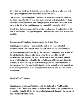 his setting his word, his firstborn Son, over the holy flock, to take care of it:
and a goodshepherd is thus described by theF19 Jews;
"as ‫העור‬ ‫,בוט‬"a goodshepherd", delivers the flock from the wolf, and from
the lions, (see John 10:12) so he that leads Israel, if he is good, delivers them
from the idolatrous nations, and from judgment below and above, and leads
them to the life of the world to come, or eternal life; (see John 10:10).'
Which descriptionagrees with Christ, the goodshepherd; and so the Lord is
said to be ‫העור‬ ‫,בוט‬ "the goodshepherd", and merciful, and there is none like
himF20.
Commentary Critical and Explanatory on the Whole Bible
I am the goodshepherd — emphatically, and, in the sense intended,
exclusively so (Isaiah 40:11;Ezekiel34:23;Ezekiel37:24; Zechariah13:7).
the goodshepherd giveth his life for the sheep — Though this may be said of
literal shepherds, who, even for their brute flock, have, like David,
encountered“the lion and the bear” at the risk of their own lives, and still
more of faithful pastors who, like the early bishops of Rome, have been the
foremostto brave the fury of their enemies againstthe flock committed to
their care;yet here, beyond doubt, it points to the struggle which was to issue
in the willing surrender of the Redeemer‘s ownlife, to save His sheepfrom
destruction.
People's New Testament
I am the goodshepherd. This title, applied to Jehovahin Psa 23, and in
Ezekiel34:12, Christ here applies to himself. The mark of the goodshepherd
is {that he giveth his life for his sheep}. In that unsettled country the shepherd
had often to defend his flock.
 