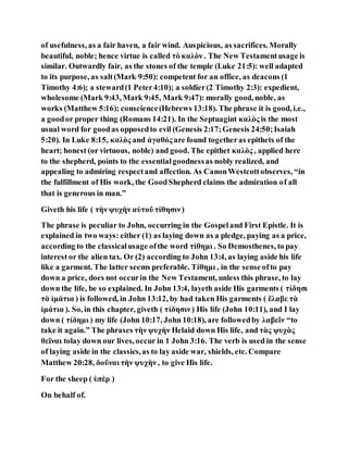 of usefulness, as a fair haven, a fair wind. Auspicious, as sacrifices. Morally
beautiful, noble; hence virtue is called τὸ καλὸν . The New Testamentusage is
similar. Outwardly fair, as the stones of the temple (Luke 21:5): well adapted
to its purpose, as salt(Mark 9:50): competent for an office, as deacons (1
Timothy 4:6); a steward(1 Peter4:10); a soldier(2 Timothy 2:3): expedient,
wholesome (Mark 9:43, Mark 9:45, Mark 9:47): morally good, noble, as
works (Matthew 5:16); conscience(Hebrews 13:18). The phrase it is good, i.e.,
a goodor proper thing (Romans 14:21). In the Septuagint καλὸς is the most
usual word for goodas opposedto evil (Genesis 2:17;Genesis 24:50;Isaiah
5:20). In Luke 8:15, καλὸς and ἀγαθός are found togetheras epithets of the
heart; honest (or virtuous, noble) and good. The epithet καλὸς , applied here
to the shepherd, points to the essentialgoodnessas nobly realized, and
appealing to admiring respectand affection. As CanonWestcottobserves, “in
the fulfillment of His work, the GoodShepherd claims the admiration of all
that is generous in man.”
Giveth his life ( τὴν ψυχὴν αὐτοῦ τίθησιν)
The phrase is peculiar to John, occurring in the Gospeland First Epistle. It is
explained in two ways: either (1) as laying down as a pledge, paying as a price,
according to the classicalusage ofthe word τίθημι . So Demosthenes, to pay
interest or the alien tax. Or (2) according to John 13:4, as laying aside his life
like a garment. The latter seems preferable. Τίθημι , in the sense ofto pay
down a price, does not occurin the New Testament, unless this phrase, to lay
down the life, be so explained. In John 13:4, layeth aside His garments ( τίδησι
τὰ ἱμάτια ) is followed, in John 13:12, by had taken His garments ( ἔλαβε τὰ
ἱμάτια ). So, in this chapter, giveth ( τίδησιν) His life (John 10:11), and I lay
down ( τίδημι ) my life (John 10:17, John 10:18), are followedby λαβεῖν “to
take it again.” The phrases τὴν ψυχὴν Helaid down His life, and τὰς ψυχὰς
θεῖναι tolay down our lives, occur in 1 John 3:16. The verb is used in the sense
of laying aside in the classics,as to lay aside war, shields, etc. Compare
Matthew 20:28, δοῦναι τὴν ψυχὴν , to give His life.
For the sheep ( ὑπὲρ )
On behalf of.
 