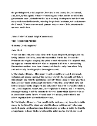the goodshepherd, who keeps his Church safe and sound, first, by himself,
and, next, by his agents. Wheneverthere is goodorder, and fit men hold the
government, then Christ shows that he is actually the shepherd But there are
many wolves and thieves who, wearing the garb of shepherds, wickedlyscatter
the Church. Whatever name such persons may assume, Christ threatens that
we must avoid them.
James Nisbet's Church Pulpit Commentary
THE GOOD SHEPHERD
‘I am the Good Shepherd.’
John 10:11
When our BlessedLord calledHimself the GoodShepherd, and spoke of His
loving care for His sheep, those who heard Him felt the full force of the
beautiful and original allegory. He spoke to men who came of a shepherd race.
He appealed to those who knew what a shepherd’s life was. A more fitting
illustration could not have been chosen, and time has only shown how fully
and universally the allegoryhas been appreciated.
I. The Shepherd leads.—How many troubles would be avoided, how much
suffering and misery spared, if the sheepof Christ’s flock would only follow
Him closely, and with the confidence shown by those sheep for their guardian.
But alas!how many professing Christians are like the sheepwhich have but
little confidence in the shepherd, and only follow him with fear and hesitation.
The GoodShepherd, Jesus Christ, is ever presentto leadus, and if we follow,
nothing doubting, when we come to the river of death which lies before us all
in the shadows ofthe future, we shall then feel no fear, no hesitation, but
follow eagerlytill the eternal fold is reached.
II. The Shepherd knows.—Youshould, in the next place, try to realise whatis
meant by the Good Shepherd knowing His sheep. In this country sheepare
marked, and a shepherd canthus distinguish his own sheep, but in the Easthe
always learns to know his flock without the aid of marks. Christ, the Good
 