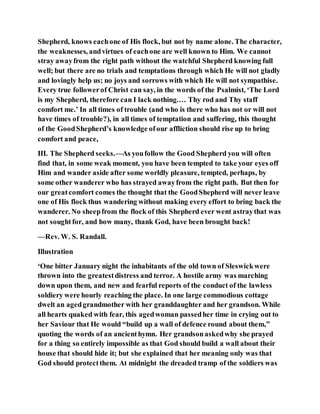 Shepherd, knows eachone of His flock, but not by name alone. The character,
the weaknesses, andvirtues of eachone are well known to Him. We cannot
stray awayfrom the right path without the watchful Shepherd knowing full
well; but there are no trials and temptations through which He will not gladly
and lovingly help us; no joys and sorrows with which He will not sympathise.
Every true followerof Christ can say, in the words of the Psalmist, ‘The Lord
is my Shepherd, therefore can I lack nothing.… Thy rod and Thy staff
comfort me.’ In all times of trouble (and who is there who has not or will not
have times of trouble?), in all times of temptation and suffering, this thought
of the GoodShepherd’s knowledge ofour affliction should rise up to bring
comfort and peace,
III. The Shepherd seeks.—As youfollow the Good Shepherd you will often
find that, in some weak moment, you have been tempted to take your eyes off
Him and wander aside after some worldly pleasure, tempted, perhaps, by
some other wanderer who has strayed awayfrom the right path. But then for
our greatcomfort comes the thought that the GoodShepherd will never leave
one of His flock thus wandering without making every effort to bring back the
wanderer. No sheepfrom the flock of this Shepherd ever went astraythat was
not soughtfor, and how many, thank God, have been brought back!
—Rev. W. S. Randall.
Illustration
‘One bitter January night the inhabitants of the old town of Sleswickwere
thrown into the greatestdistress and terror. A hostile army was marching
down upon them, and new and fearful reports of the conduct of the lawless
soldiery were hourly reaching the place. In one large commodious cottage
dwelt an agedgrandmother with her granddaughter and her grandson. While
all hearts quaked with fear, this agedwoman passedher time in crying out to
her Saviour that He would “build up a wall of defence round about them,”
quoting the words of an ancienthymn. Her grandsonaskedwhy she prayed
for a thing so entirely impossible as that God should build a wall about their
house that should hide it; but she explained that her meaning only was that
God should protectthem. At midnight the dreaded tramp of the soldiers was
 
