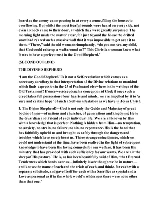heard as the enemy came pouring in at every avenue, filling the houses to
overflowing. But whilst the most fearful sounds were heard on every side, not
even a knock came to their door, at which they were greatly surprised. The
morning light made the matter clear, for just beyond the house the drifted
snow had rearedsuch a massive wall that it was impossible to getover it to
them. “There,” saidthe old womantriumphantly, “do you not see, my child,
that God could raise up a wallaround us?” This Christian womanknew what
it was to have a perfect trust in the GoodShepherd.’
(SECOND OUTLINE)
THE DIVINE SHEPHERD
‘I am the Good Shepherd.’ Is it not a Self-revelationwhich comes as a
necessarycorollaryto that interpretation of the Divine relations to mankind
which finds expressionin the 23rd Psalmand elsewhere in the writings of the
Old Testament? If once we acceptsuch a conceptionof God; if once such a
creedtakes full possessionofour hearts and minds, we are impelled by it to ‘a
sure and certainhope’ of such a Self-manifestationas we have in Jesus Christ.
I. The Divine Shepherd!—God is not only the Guide and Mainstayof great
bodies of men—of nations and churches, of generations andkingdoms; He is
the Guardian and Friend of eachindividual life. We are all known by Him
with a knowledge that is perfect. Nothing is hidden from Him—no temptation,
no anxiety, no strain, no failure, no sin, no repentance. His is the hand that
has faithfully upheld us and brought us safelythrough the dangers and
troubles which have sorely besetus. Those strange coincidences,whichwe
could not understand at the time, have been realisedin the light of subsequent
knowledge to have been His loving counsels for our welfare. It has been His
ministry that has provided with such sufficiency for our wants. We are all ‘the
sheepof His pasture.’ He is, as has been beautifully said of Him, ‘that Eternal
Tenderness whichbends over us—infinitely lower though we be in nature—
and knows the name of eachand the trials of each, and thinks for eachwith a
separate solicitude, and gave Itself for eachwith a Sacrifice as specialand a
Love as personal as if in the whole world’s wilderness there were none other
than that one.’
 