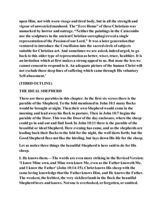 upon Him, not with worn visage and tired body, but in all the strength and
vigour of unweariedmanhood. The “Ecce Homo” of these Christians was
unmarked by horror and outrage. “Neitherthe paintings in the Catacombs
nor the sculptures in the ancientChristian sarcophagireveala single
representationof the Passionof our Lord.” It was a later generationthat
ventured to introduce the Crucifixion into the sacredcircle of subjects
suitable for Christian art. And sometimes we are asked, indeedurged, to go
back to this older type of representationas better, wiser, truer, healthier. It is
an invitation which at first makes a strong appeal to us. But none the less we
cannot consentto respond to it. An adequate picture of the human Christ will
not exclude those deep lines of suffering which came through His voluntary
Self-abasement.’
(THIRD OUTLINE)
THE IDEAL SHEPHERD
There are three parables in this chapter. In the first six verses there is the
parable of the Shepherd. To the fold mentioned in John 10:1 many flocks
would be brought at night. Then their own Shepherd would come in the
morning and lead awayhis flock to pasture. Then in John 10:7 begins the
parable of the Door. This was the Doorof the day enclosure, where the sheep
could go in and out and find food. In John 10:11 there is the parable of the
beautiful or ideal Shepherd. Here evening has come, and as the shepherds are
leading back their flocks to the fold for the night, the wolf darts forth; but the
GoodShepherd flees not like the hireling, but lays down His life for the sheep.
Let us notice three things the beautiful Shepherd is here said to do for His
sheep.
I. He knows them.—The words are even more striking in the RevisedVersion:
‘I know Mine own, and Mine own know Me, even as the Father knowethMe,
and I know the Father’(John 10:14-15). Christknows His sheep with the
same loving knowledge thatthe Fatherknows Him, and He knows the Father.
The weakest, the feeblest, the very sickliestlamb in the flock the beautiful
Shepherd loves and knows. Notone is overlooked, orforgotten, or omitted.
 