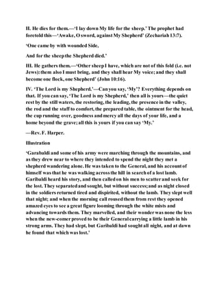 II. He dies for them.—‘I lay down My life for the sheep.’The prophet had
foretold this—‘Awake, O sword, againstMy Shepherd’ (Zechariah13:7).
‘One came by with wounded Side,
And for the sheepthe Shepherd died.’
III. He gathers them.—‘Other sheepI have, which are not of this fold (i.e. not
Jews):them also I must bring, and they shall hear My voice;and they shall
become one flock, one Shepherd’ (John 10:16).
IV. ‘The Lord is my Shepherd.’—Canyou say, ‘My’? Everything depends on
that. If you can say, ‘The Lord is my Shepherd,’ then all is yours—the quiet
rest by the still waters, the restoring, the leading, the presence in the valley,
the rod and the staff to comfort, the prepared table, the ointment for the head,
the cup running over, goodness andmercy all the days of your life, and a
home beyond the grave;all this is yours if you can say ‘My.’
—Rev. F. Harper.
Illustration
‘Garabaldi and some of his army were marching through the mountains, and
as they drew near to where they intended to spend the night they met a
shepherd wandering alone. He was taken to the General, and his accountof
himself was that he was walking acrossthe hill in searchof a lost lamb.
Garibaldi heard his story, and then calledon his men to scatterand seek for
the lost. They separatedand sought, but without success;and as night closed
in the soldiers returned tired and dispirited, without the lamb. They slept well
that night; and when the morning call rousedthem from rest they opened
amazed eyes to see a great figure looming through the white mists and
advancing towards them. They marvelled, and their wonderwas none the less
when the new-comerproved to be their Generalcarrying a little lamb in his
strong arms. They had slept, but Garibaldi had soughtall night, and at dawn
he found that which was lost.’
 