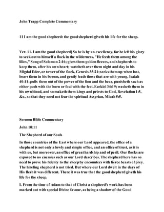 John Trapp Complete Commentary
11 I am the goodshepherd: the goodshepherd giveth his life for the sheep.
Ver. 11. I am the good shepherd] So he is by an excellency, for he left his glory
to seek out to himself a flock in the wilderness. "He feeds them among the
lilies," Song of Solomon 2:16; gives them goldenfleeces, andshepherds to
keepthem, after his own heart; watchethover them night and day in his
Migdal Eder, or towerof the flock, Genesis 35:21;seeksthem up when lost,
bears them in his bosom, and gently leads those that are with young, Isaiah
40:11;pulls them out of the power of the lion and the bear, punisheth such as
either push with the horn or foul with the feet, Ezekiel34:19;washeththem in
his ownblood, and so maketh them kings and priests to God, Revelation1:5,
&c., so that they need not fear the spiritual Assyrian, Micah5:5.
Sermon Bible Commentary
John 10:11
The Shepherd of our Souls
In those countries of the Eastwhere our Lord appeared, the office of a
shepherd is not only a lowly and simple office, and an office of trust, as it is
with us, but moreover, an office of greathardship and of peril. Our flocks are
exposedto no enemies such as our Lord describes. The shepherd here has no
need to prove his fidelity to the sheepby encounters with fierce beasts of prey.
The hireling shepherd is not tried. But where our Lord dwelt in the days of
His flesh it was different. There it was true that the goodshepherd giveth his
life for the sheep.
I. From the time of Adam to that of Christ a shepherd's work has been
marked out with specialDivine favour, as being a shadow of the Good
 