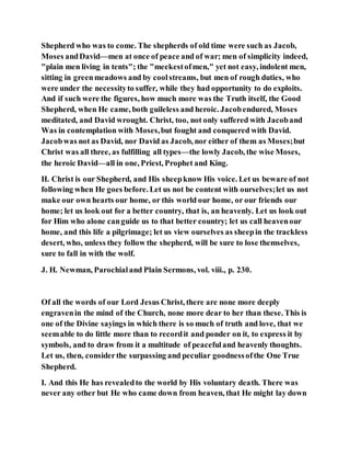 Shepherd who was to come. The shepherds of old time were such as Jacob,
Moses andDavid—men at once of peace and of war; men of simplicity indeed,
"plain men living in tents"; the "meekestofmen," yet not easy, indolent men,
sitting in greenmeadows and by coolstreams, but men of rough duties, who
were under the necessityto suffer, while they had opportunity to do exploits.
And if such were the figures, how much more was the Truth itself, the Good
Shepherd, when He came, both guileless and heroic. Jacobendured, Moses
meditated, and David wrought. Christ, too, not only suffered with Jacoband
Was in contemplation with Moses,but fought and conquered with David.
Jacobwas not as David, nor David as Jacob, nor either of them as Moses;but
Christ was all three, as fulfilling all types—the lowly Jacob, the wise Moses,
the heroic David—all in one, Priest, Prophet and King.
II. Christ is our Shepherd, and His sheepknow His voice. Let us beware of not
following when He goes before. Let us not be content with ourselves;let us not
make our own hearts our home, or this world our home, or our friends our
home; let us look out for a better country, that is, an heavenly. Let us look out
for Him who alone canguide us to that better country; let us call heavenour
home, and this life a pilgrimage; let us view ourselves as sheepin the trackless
desert, who, unless they follow the shepherd, will be sure to lose themselves,
sure to fall in with the wolf.
J. H. Newman, Parochialand Plain Sermons, vol. viii., p. 230.
Of all the words of our Lord Jesus Christ, there are none more deeply
engravenin the mind of the Church, none more dear to her than these. This is
one of the Divine sayings in which there is so much of truth and love, that we
seemable to do little more than to recordit and ponder on it, to express it by
symbols, and to draw from it a multitude of peacefuland heavenly thoughts.
Let us, then, considerthe surpassing and peculiar goodnessofthe One True
Shepherd.
I. And this He has revealedto the world by His voluntary death. There was
never any other but He who came down from heaven, that He might lay down
 