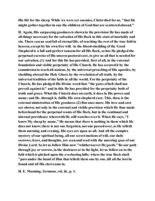 His life for the sheep. While we were yet enemies, Christ died for us, "that He
might gather togetherin one the children of God that are scatteredabroad."
II. Again, His surpassing goodnessis shownin the provision He has made of
all things necessaryfor the salvation of His flock in this state of mortality and
sin. There canno soulfail of eternal life, of reaching the rest of the true fold in
heaven, except by his own free will. As the blood-shedding of the Good
Shepherd is a full and perfect ransom for all His flock, so has He pledged the
perpetual exercise of His unseen pastoralcare, to give us all that is needed for
our salvation. (1) And for this He has provided, first of all, in the external
foundation and visible perpetuity of His Church. He has securedit by the
commissionto teachall nations, by the universal preaching of His apostles, by
shedding abroad the Holy Ghost, by the revelationof all truth, by the
universal tradition of the faith in all the world. Forthe perpetuity of the
Church, He has pledged His Divine word that "the gates ofhell shall not
prevail againstit;" and in this He has provided for the perpetuity both of
truth and grace. Whatthe Church does on earth, it does in His powerand
name; and He, through it, fulfils His own shepherd care. This, then, is the
external ministration of His goodness.(2) But once more. His love and care
are shown, not only in the external and visible provision which He thus made
beforehand for the perpetual wants of His flock, but in the continual and
internal providence wherewithHe still watches overit. When He says, "I
know My sheepby name," He means that there is nothing in them which He
does not know;there is not one forgotten, not one passedover, as He telleth
them morning and evening. His eyes are upon us all. And all the complex
mystery of our spiritual being, all our secretmotions of will, our daily
sorrows, fears, andthoughts, are seenand read with the unerring gaze of our
Divine Lord. So let us follow Him now "whithersoeverHe goeth." Be our path
through joy or sorrow, in the darkness or in the light, let us follow on to the
fold which is pitched upon the everlasting hills; where the true flock shall
"pass under the hand of Him that telleth them one by one, till all the lost be
found and all His electcome in.
H. E. Manning, Sermons, vol. iii., p. 1.
 