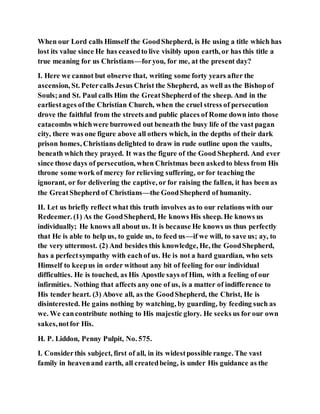 When our Lord calls Himself the GoodShepherd, is He using a title which has
lost its value since He has ceasedto live visibly upon earth, or has this title a
true meaning for us Christians—foryou, for me, at the present day?
I. Here we cannot but observe that, writing some forty years after the
ascension, St. Petercalls Jesus Christ the Shepherd, as well as the Bishopof
Souls;and St. Paul calls Him the GreatShepherd of the sheep. And in the
earliestages ofthe Christian Church, when the cruel stress of persecution
drove the faithful from the streets and public places of Rome down into those
catacombs whichwere burrowed out beneath the busy life of the vast pagan
city, there was one figure above all others which, in the depths of their dark
prison homes, Christians delighted to draw in rude outline upon the vaults,
beneath which they prayed. It was the figure of the Good Shepherd. And ever
since those days of persecution, when Christmas been askedto bless from His
throne some work of mercy for relieving suffering, or for teaching the
ignorant, or for delivering the captive, or for raising the fallen, it has been as
the GreatShepherd of Christians—the GoodShepherd of humanity.
II. Let us briefly reflect what this truth involves as to our relations with our
Redeemer. (1) As the GoodShepherd, He knows His sheep. He knows us
individually; He knows all about us. It is because He knows us thus perfectly
that He is able to help us, to guide us, to feed us—if we will, to save us; ay, to
the very uttermost. (2) And besides this knowledge, He, the GoodShepherd,
has a perfectsympathy with eachof us. He is not a hard guardian, who sets
Himself to keepus in order without any bit of feeling for our individual
difficulties. He is touched, as His Apostle says of Him, with a feeling of our
infirmities. Nothing that affects any one of us, is a matter of indifference to
His tender heart. (3) Above all, as the GoodShepherd, the Christ, He is
disinterested. He gains nothing by watching, by guarding, by feeding such as
we. We cancontribute nothing to His majestic glory. He seeks us for our own
sakes,notfor His.
H. P. Liddon, Penny Pulpit, No. 575.
I. Considerthis subject, first of all, in its widestpossible range. The vast
family in heavenand earth, all createdbeing, is under His guidance as the
 